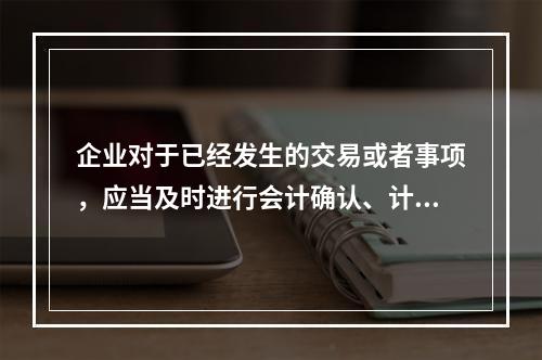 企业对于已经发生的交易或者事项，应当及时进行会计确认、计量和