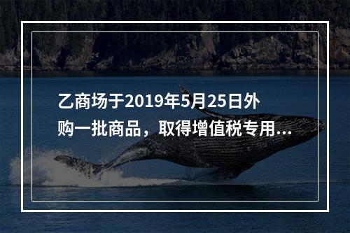 乙商场于2019年5月25日外购一批商品，取得增值税专用发票