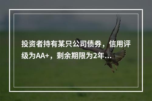 投资者持有某只公司债券，信用评级为AA+，剩余期限为2年，票