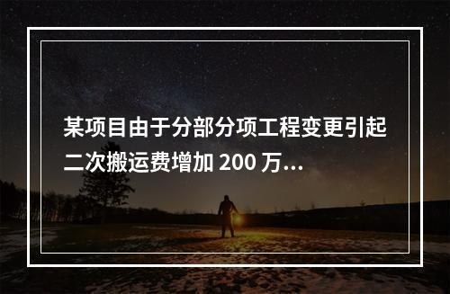 某项目由于分部分项工程变更引起二次搬运费增加 200 万，环