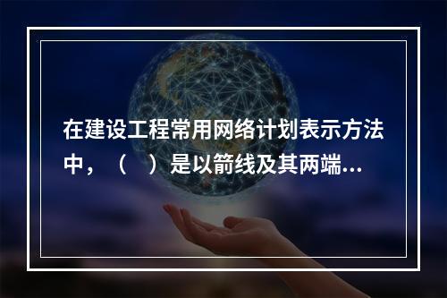 在建设工程常用网络计划表示方法中，（　）是以箭线及其两端节点