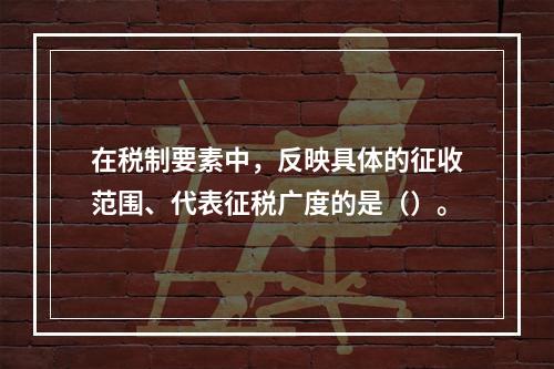 在税制要素中，反映具体的征收范围、代表征税广度的是（）。