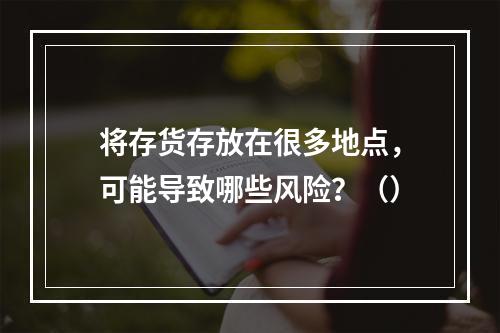 将存货存放在很多地点，可能导致哪些风险？（）