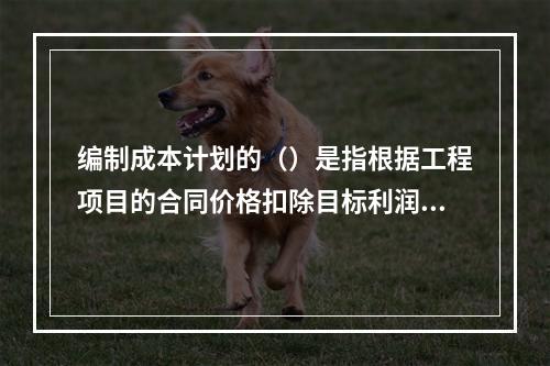 编制成本计划的（）是指根据工程项目的合同价格扣除目标利润后得