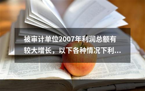 被审计单位2007年利润总额有较大增长，以下各种情况下利润存