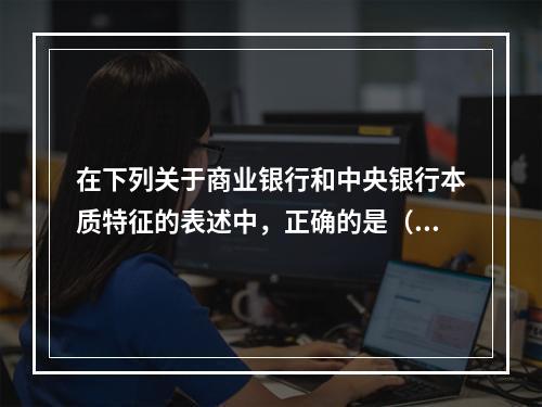 在下列关于商业银行和中央银行本质特征的表述中，正确的是（）。