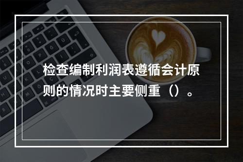 检查编制利润表遵循会计原则的情况时主要侧重（）。