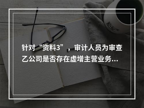 针对“资料3”，审计人员为审查乙公司是否存在虚增主营业务收入