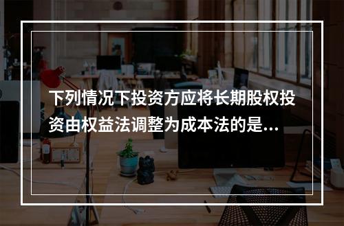 下列情况下投资方应将长期股权投资由权益法调整为成本法的是（　