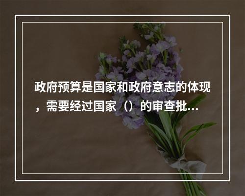 政府预算是国家和政府意志的体现，需要经过国家（）的审查批准才