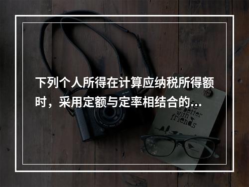 下列个人所得在计算应纳税所得额时，采用定额与定率相结合的办法