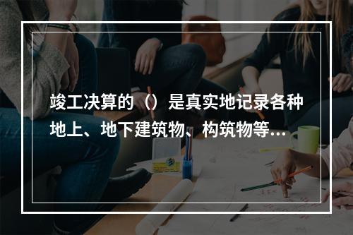 竣工决算的（）是真实地记录各种地上、地下建筑物、构筑物等情况