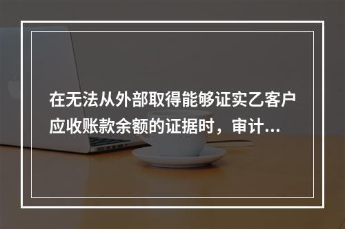 在无法从外部取得能够证实乙客户应收账款余额的证据时，审计人员