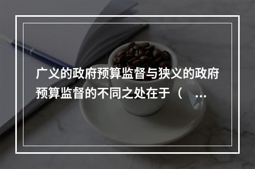 广义的政府预算监督与狭义的政府预算监督的不同之处在于（　）。