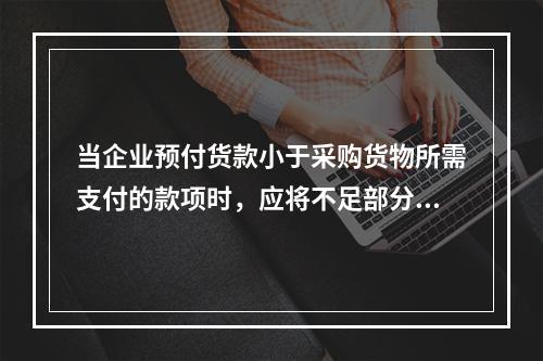 当企业预付货款小于采购货物所需支付的款项时，应将不足部分补付