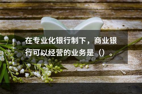 在专业化银行制下，商业银行可以经营的业务是（）。