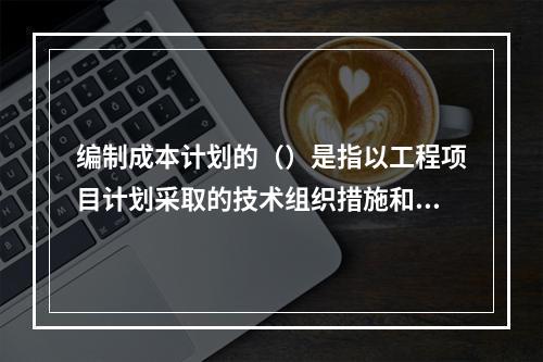 编制成本计划的（）是指以工程项目计划采取的技术组织措施和节约