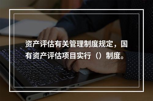 资产评估有关管理制度规定，国有资产评估项目实行（）制度。