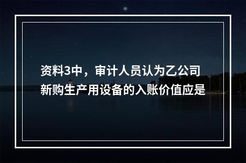 资料3中，审计人员认为乙公司新购生产用设备的入账价值应是