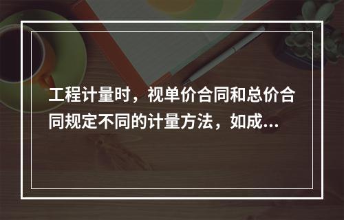 工程计量时，视单价合同和总价合同规定不同的计量方法，如成本加