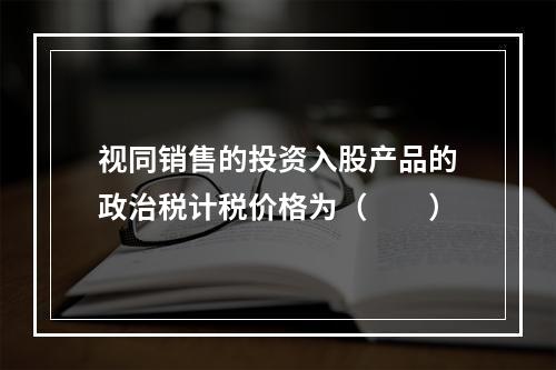 视同销售的投资入股产品的政治税计税价格为（　　）