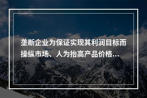 垄断企业为保证实现其利润目标而操纵市场、人为抬高产品价格而引