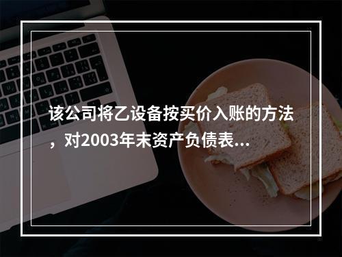 该公司将乙设备按买价入账的方法，对2003年末资产负债表所造