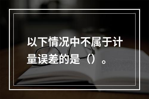 以下情况中不属于计量误差的是（）。