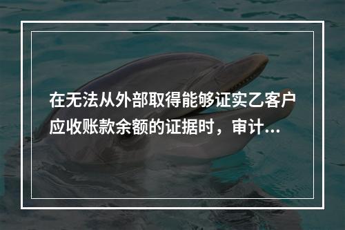 在无法从外部取得能够证实乙客户应收账款余额的证据时，审计人员