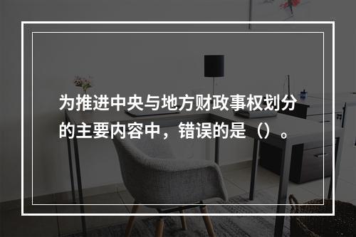 为推进中央与地方财政事权划分的主要内容中，错误的是（）。