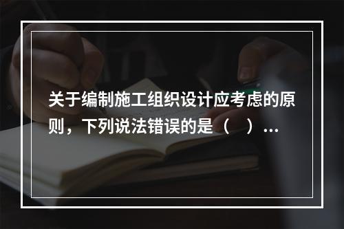 关于编制施工组织设计应考虑的原则，下列说法错误的是（　）。