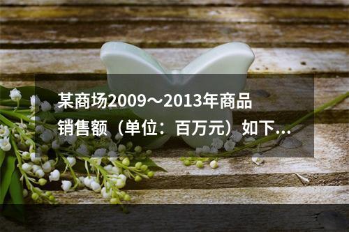 某商场2009～2013年商品销售额（单位：百万元）如下：该