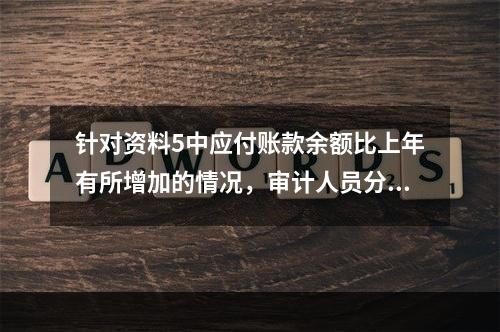 针对资料5中应付账款余额比上年有所增加的情况，审计人员分析可