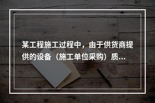 某工程施工过程中，由于供货商提供的设备（施工单位采购）质量存