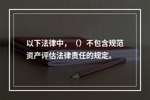 以下法律中，（）不包含规范资产评估法律责任的规定。