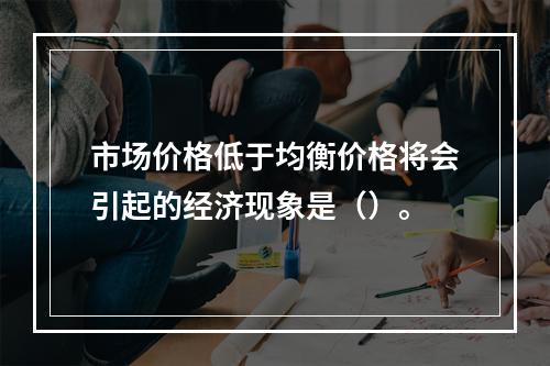 市场价格低于均衡价格将会引起的经济现象是（）。