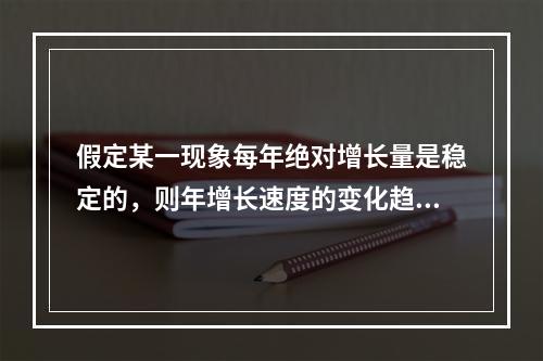 假定某一现象每年绝对增长量是稳定的，则年增长速度的变化趋势是