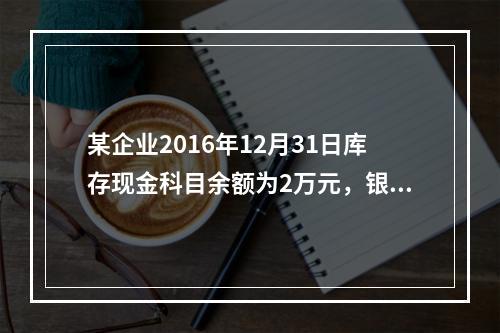 某企业2016年12月31日库存现金科目余额为2万元，银行存