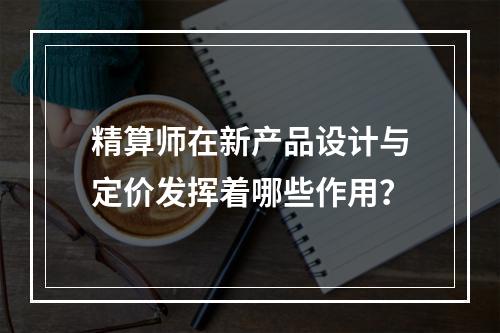 精算师在新产品设计与定价发挥着哪些作用？