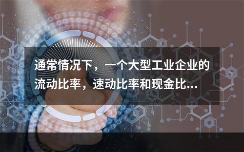 通常情况下，一个大型工业企业的流动比率，速动比率和现金比率的