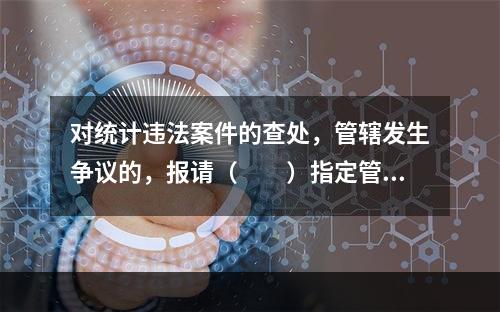 对统计违法案件的查处，管辖发生争议的，报请（　　）指定管辖。