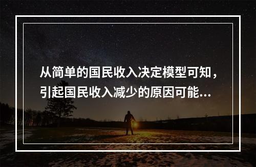 从简单的国民收入决定模型可知，引起国民收入减少的原因可能是（