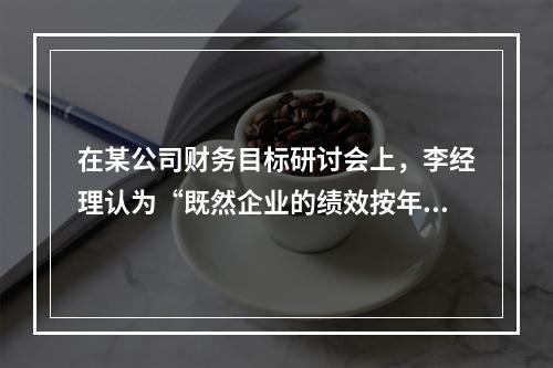 在某公司财务目标研讨会上，李经理认为“既然企业的绩效按年度考