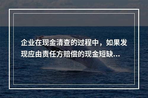 企业在现金清查的过程中，如果发现应由责任方赔偿的现金短缺，应