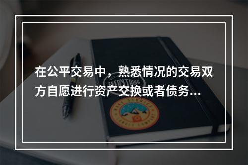 在公平交易中，熟悉情况的交易双方自愿进行资产交换或者债务清偿