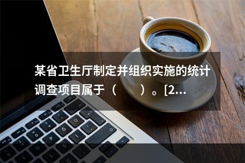 某省卫生厅制定并组织实施的统计调查项目属于（　　）。[20