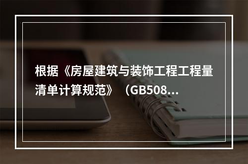 根据《房屋建筑与装饰工程工程量清单计算规范》（GB50854