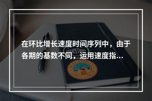 在环比增长速度时间序列中，由于各期的基数不同，运用速度指标反