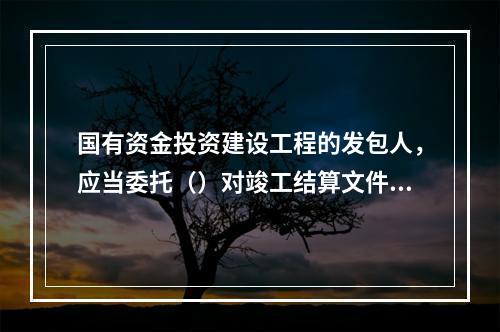 国有资金投资建设工程的发包人，应当委托（）对竣工结算文件进行