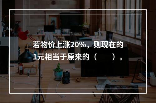 若物价上涨20%，则现在的1元相当于原来的（　　）。